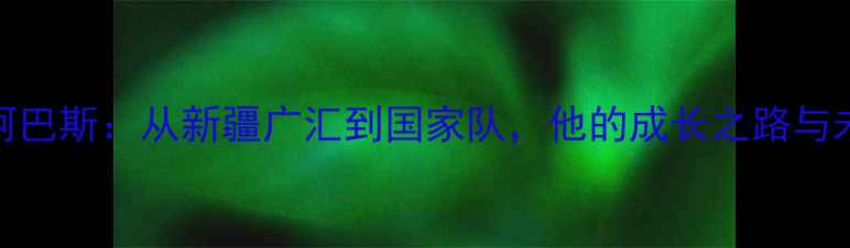 图片 CBA球星阿巴斯：从新疆广汇到国家队，他的成长之路与未来展望1