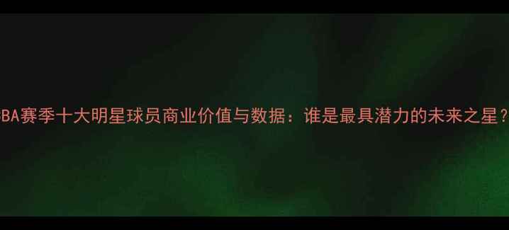 图片 CBA赛季十大明星球员商业价值与数据：谁是最具潜力的未来之星？