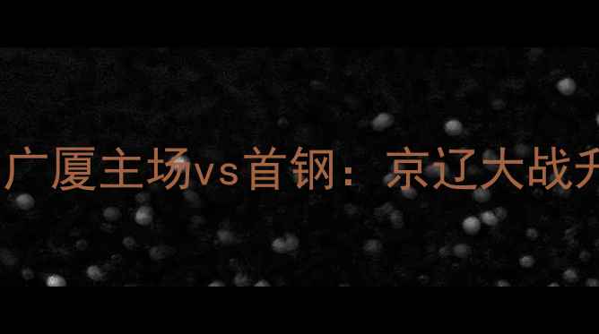 图片 CBA赛季焦点战！广厦主场vs首钢：京辽大战升级？三大看点！
