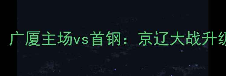 图片 CBA赛季焦点战！广厦主场vs首钢：京辽大战升级？三大看点！1