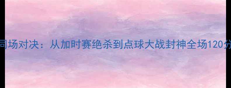 图片 C罗VS梅西历史性同场对决：从加时赛绝杀到点球大战封神全场120分钟高清数据复盘1
