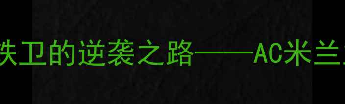 图片 GHIGLIONE：从青训新星到意甲铁卫的逆袭之路——AC米兰主力中卫的成长密码与战术价值