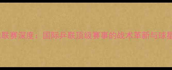 图片 ITT杯乒乓球联赛深度：国际乒联顶级赛事的战术革新与球星对决全记录