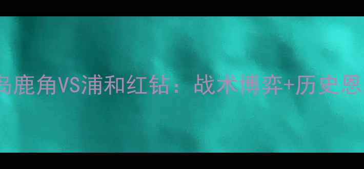 图片 J联赛巅峰对决！鹿岛鹿角VS浦和红钻：战术博弈+历史恩怨全，看谁主沉浮！