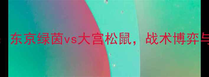 图片 J联赛焦点战：东京绿茵vs大宫松鼠，战术博弈与争冠悬念全1