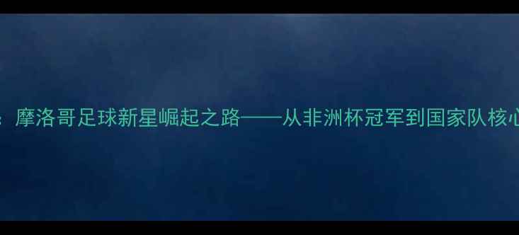图片 MimounMahi：摩洛哥足球新星崛起之路——从非洲杯冠军到国家队核心的成长密码