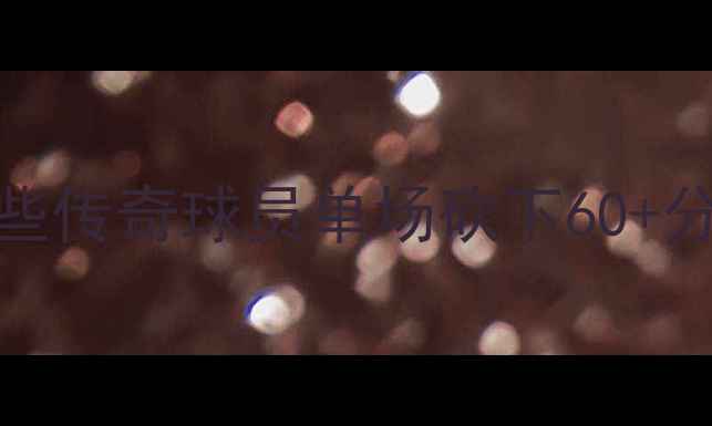 图片 NBA历史得分王排行榜：哪些传奇球员单场砍下60+分？深度20位巨星高光时刻2