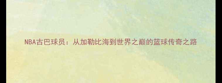 图片 NBA古巴球员：从加勒比海到世界之巅的篮球传奇之路