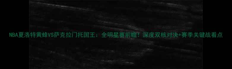 图片 NBA夏洛特黄蜂VS萨克拉门托国王：全明星赛前瞻！深度双核对决+赛季关键战看点