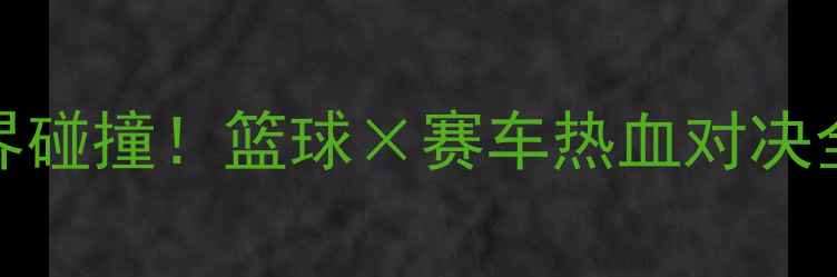 图片 NBA奇才VS红牛车队跨界碰撞！篮球×赛车热血对决全攻略（附观赛指南）1