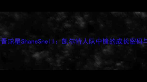 图片 NBA新晋球星ShaneSnell：凯尔特人队中锋的成长密码与数据