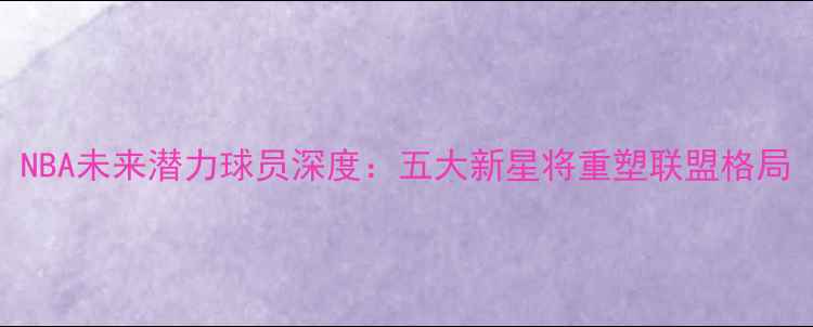 图片 NBA未来潜力球员深度：五大新星将重塑联盟格局