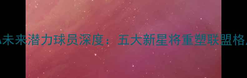 图片 NBA未来潜力球员深度：五大新星将重塑联盟格局1
