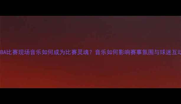 图片 NBA比赛现场音乐如何成为比赛灵魂？音乐如何影响赛事氛围与球迷互动