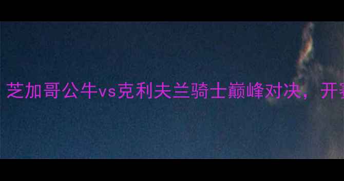 图片 NBA焦点战：芝加哥公牛vs克利夫兰骑士巅峰对决，开赛倒计时！1