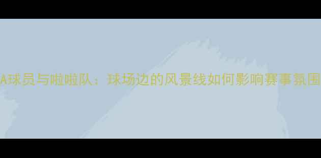 图片 NBA球员与啦啦队：球场边的风景线如何影响赛事氛围？