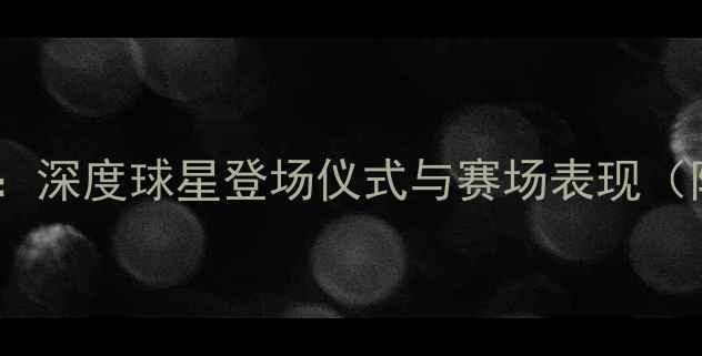 图片 NBA球员出场解说：深度球星登场仪式与赛场表现（附赛季必看名单）