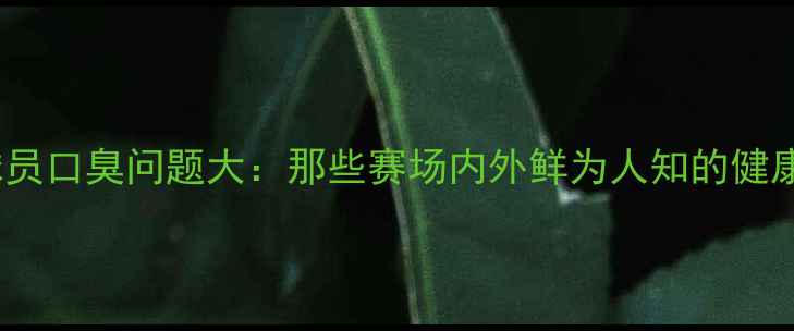 图片 NBA球员口臭问题大：那些赛场内外鲜为人知的健康隐患