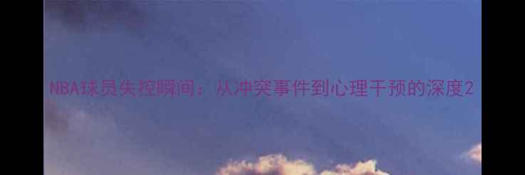 图片 NBA球员失控瞬间：从冲突事件到心理干预的深度2
