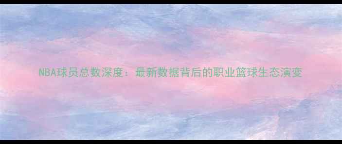 图片 NBA球员总数深度：最新数据背后的职业篮球生态演变