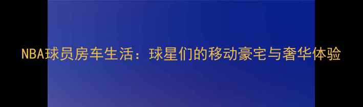 图片 NBA球员房车生活：球星们的移动豪宅与奢华体验