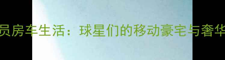 图片 NBA球员房车生活：球星们的移动豪宅与奢华体验1