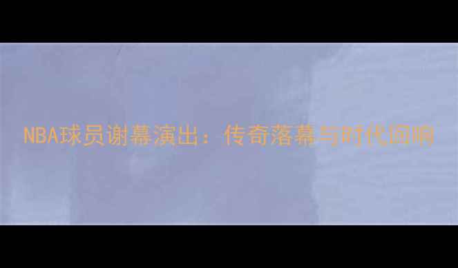 图片 NBA球员谢幕演出：传奇落幕与时代回响