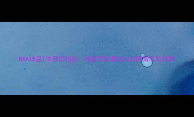 图片 NBA球星T恤穿搭指南：球星同款潮流与品牌背后的故事