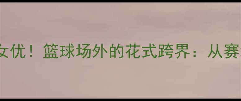 图片 NBA球星×日本女优！篮球场外的花式跨界：从赛场拼搏到银幕全