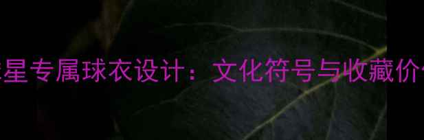 图片 NBA球星专属球衣设计：文化符号与收藏价值全1