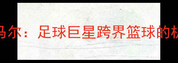 图片 NBA球星内马尔：足球巨星跨界篮球的机遇与挑战1
