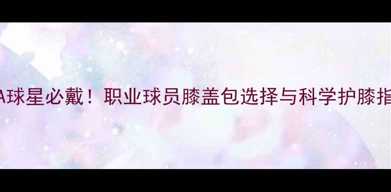 图片 NBA球星必戴！职业球员膝盖包选择与科学护膝指南