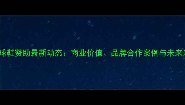 图片 NBA球星球鞋赞助最新动态：商业价值、品牌合作案例与未来趋势分析