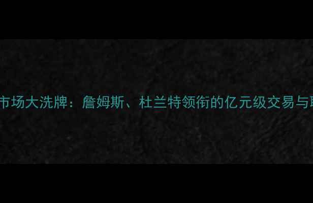 图片 NBA自由球员市场大洗牌：詹姆斯、杜兰特领衔的亿元级交易与联盟格局变迁