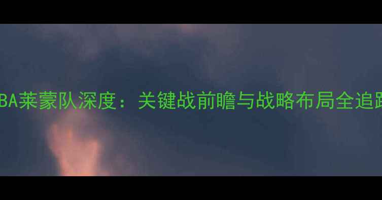 图片 NBA莱蒙队深度：关键战前瞻与战略布局全追踪