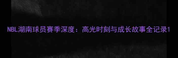 图片 NBL湖南球员赛季深度：高光时刻与成长故事全记录1