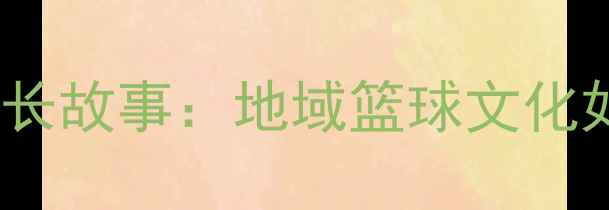 图片 NBL联赛广西籍球员成长故事：地域篮球文化如何助力职业球员崛起