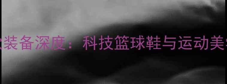 图片 Nike球星同款装备深度：科技篮球鞋与运动美学的巅峰之作