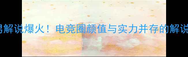 图片 S赛男解说爆火！电竞圈颜值与实力并存的解说天团