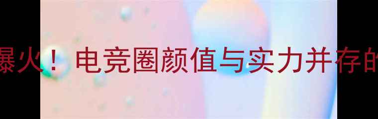 图片 S赛男解说爆火！电竞圈颜值与实力并存的解说天团1