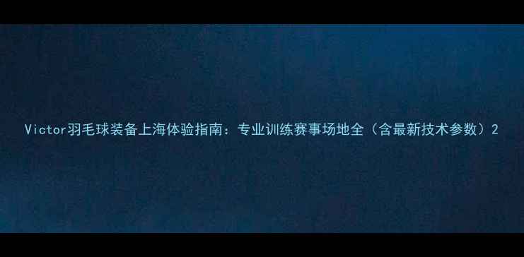 图片 Victor羽毛球装备上海体验指南：专业训练赛事场地全（含最新技术参数）2
