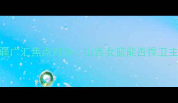 图片 WCBA山西主场迎战新疆广汇焦点对决：山西女篮能否捍卫主场荣耀？新疆挑战者