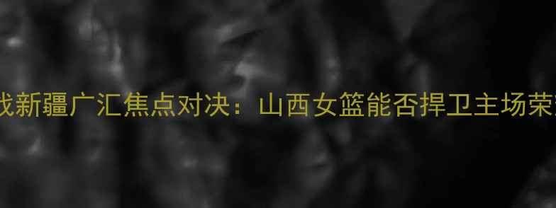 图片 WCBA山西主场迎战新疆广汇焦点对决：山西女篮能否捍卫主场荣耀？新疆挑战者2