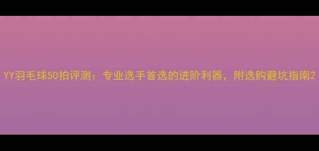 图片 YY羽毛球50拍评测：专业选手首选的进阶利器，附选购避坑指南2