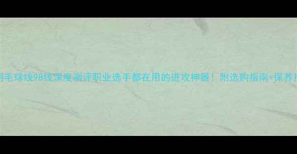 图片 YY羽毛球线98线深度测评职业选手都在用的进攻神器！附选购指南+保养技巧