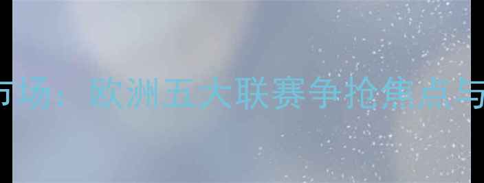 图片 avila球员转会市场：欧洲五大联赛争抢焦点与职业发展新趋势