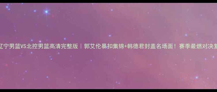 图片 cba辽宁男篮VS北控男篮高清完整版｜郭艾伦暴扣集锦+韩德君封盖名场面！赛季最燃对决复盘1