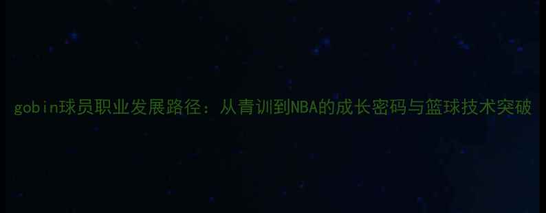图片 gobin球员职业发展路径：从青训到NBA的成长密码与篮球技术突破