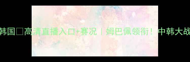 图片 ⚽女足法国VS韩国💥高清直播入口+赛况｜姆巴佩领衔！中韩大战看点全预测！