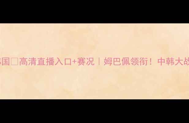 图片 ⚽女足法国VS韩国💥高清直播入口+赛况｜姆巴佩领衔！中韩大战看点全预测！1